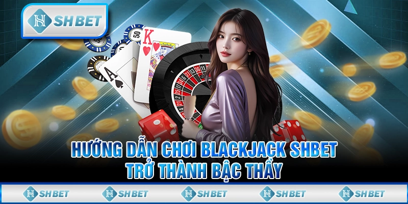 Hướng Dẫn Chơi Blackjack SHBET - Trở Thành Bậc Thầy